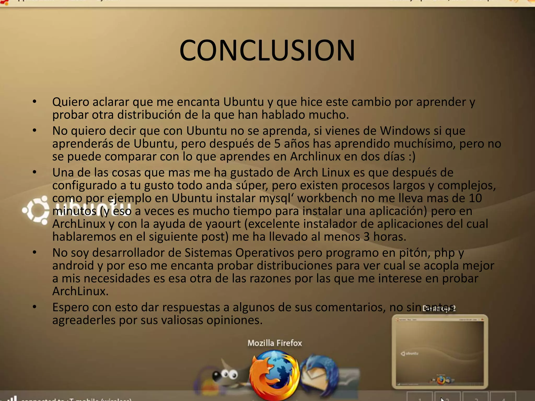 CONCLUSION
• Quiero aclarar que me encanta Ubuntu y que hice este cambio por aprender y
probar otra distribución de la que han hablado mucho.
• No quiero decir que con Ubuntu no se aprenda, si vienes de Windows si que
aprenderás de Ubuntu, pero después de 5 años has aprendido muchísimo, pero no
se puede comparar con lo que aprendes en Archlinux en dos días :)
• Una de las cosas que mas me ha gustado de Arch Linux es que después de
configurado a tu gusto todo anda súper, pero existen procesos largos y complejos,
como por ejemplo en Ubuntu instalar mysql‘ workbench no me lleva mas de 10
minutos (y eso a veces es mucho tiempo para instalar una aplicación) pero en
ArchLinux y con la ayuda de yaourt (excelente instalador de aplicaciones del cual
hablaremos en el siguiente post) me ha llevado al menos 3 horas.
• No soy desarrollador de Sistemas Operativos pero programo en pitón, php y
android y por eso me encanta probar distribuciones para ver cual se acopla mejor
a mis necesidades es esa otra de las razones por las que me interese en probar
ArchLinux.
• Espero con esto dar respuestas a algunos de sus comentarios, no sin antes
agreaderles por sus valiosas opiniones.
 
