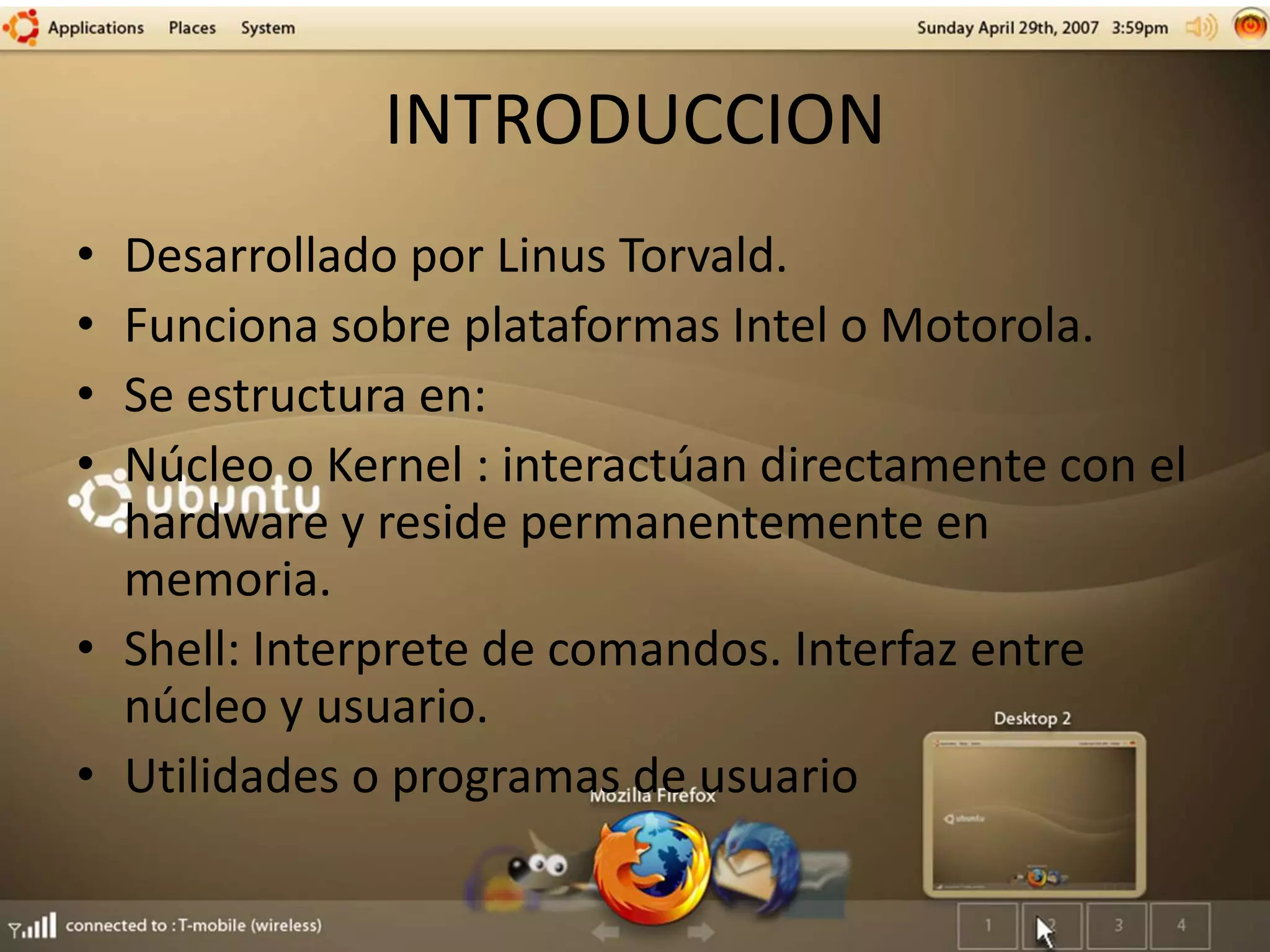 INTRODUCCION
• Desarrollado por Linus Torvald.
• Funciona sobre plataformas Intel o Motorola.
• Se estructura en:
• Núcleo o Kernel : interactúan directamente con el
hardware y reside permanentemente en
memoria.
• Shell: Interprete de comandos. Interfaz entre
núcleo y usuario.
• Utilidades o programas de usuario
 