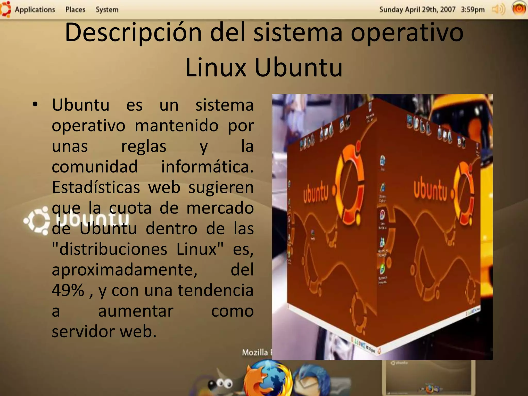Descripción del sistema operativo
Linux Ubuntu
• Ubuntu es un sistema
operativo mantenido por
unas reglas y la
comunidad informática.
Estadísticas web sugieren
que la cuota de mercado
de Ubuntu dentro de las
"distribuciones Linux" es,
aproximadamente, del
49% , y con una tendencia
a aumentar como
servidor web.
 