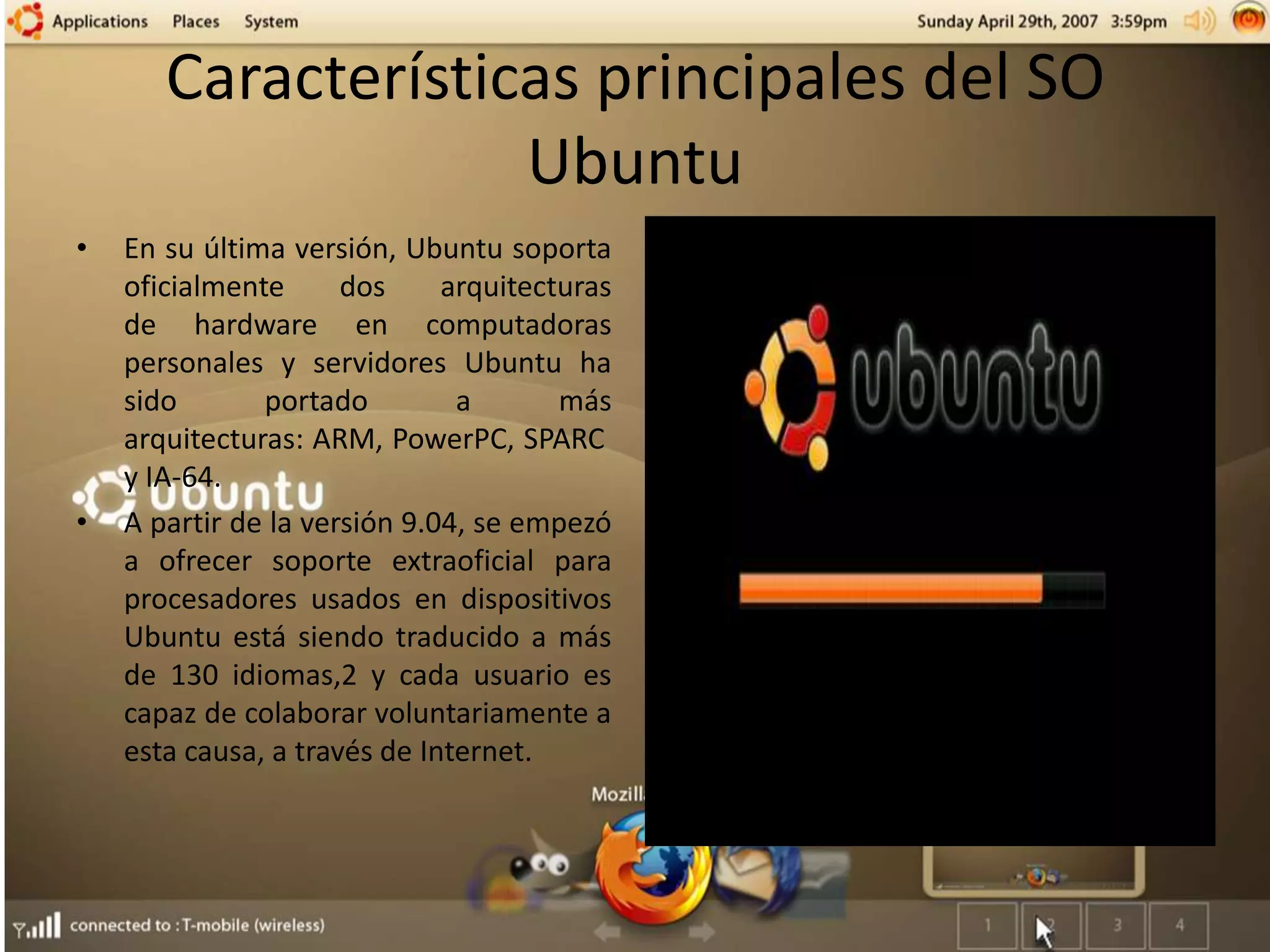 Características principales del SO
Ubuntu
• En su última versión, Ubuntu soporta
oficialmente dos arquitecturas
de hardware en computadoras
personales y servidores Ubuntu ha
sido portado a más
arquitecturas: ARM, PowerPC, SPARC
y IA-64.
• A partir de la versión 9.04, se empezó
a ofrecer soporte extraoficial para
procesadores usados en dispositivos
Ubuntu está siendo traducido a más
de 130 idiomas,2 y cada usuario es
capaz de colaborar voluntariamente a
esta causa, a través de Internet.
 