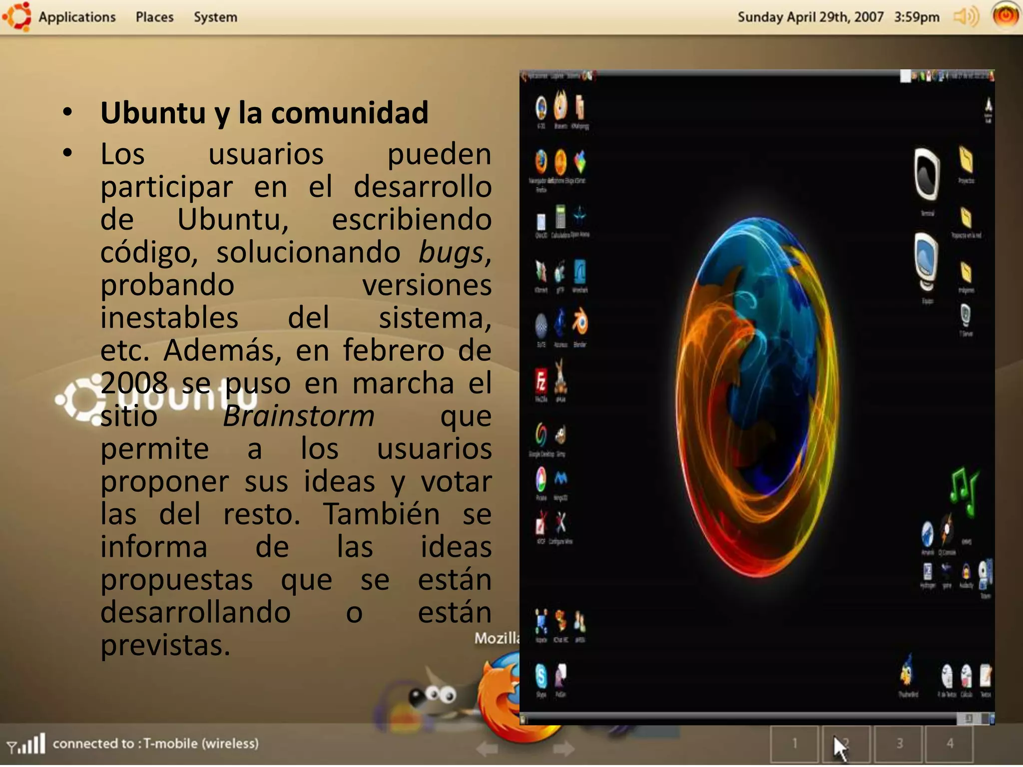 • Ubuntu y la comunidad
• Los usuarios pueden
participar en el desarrollo
de Ubuntu, escribiendo
código, solucionando bugs,
probando versiones
inestables del sistema,
etc. Además, en febrero de
2008 se puso en marcha el
sitio Brainstorm que
permite a los usuarios
proponer sus ideas y votar
las del resto. También se
informa de las ideas
propuestas que se están
desarrollando o están
previstas.
 