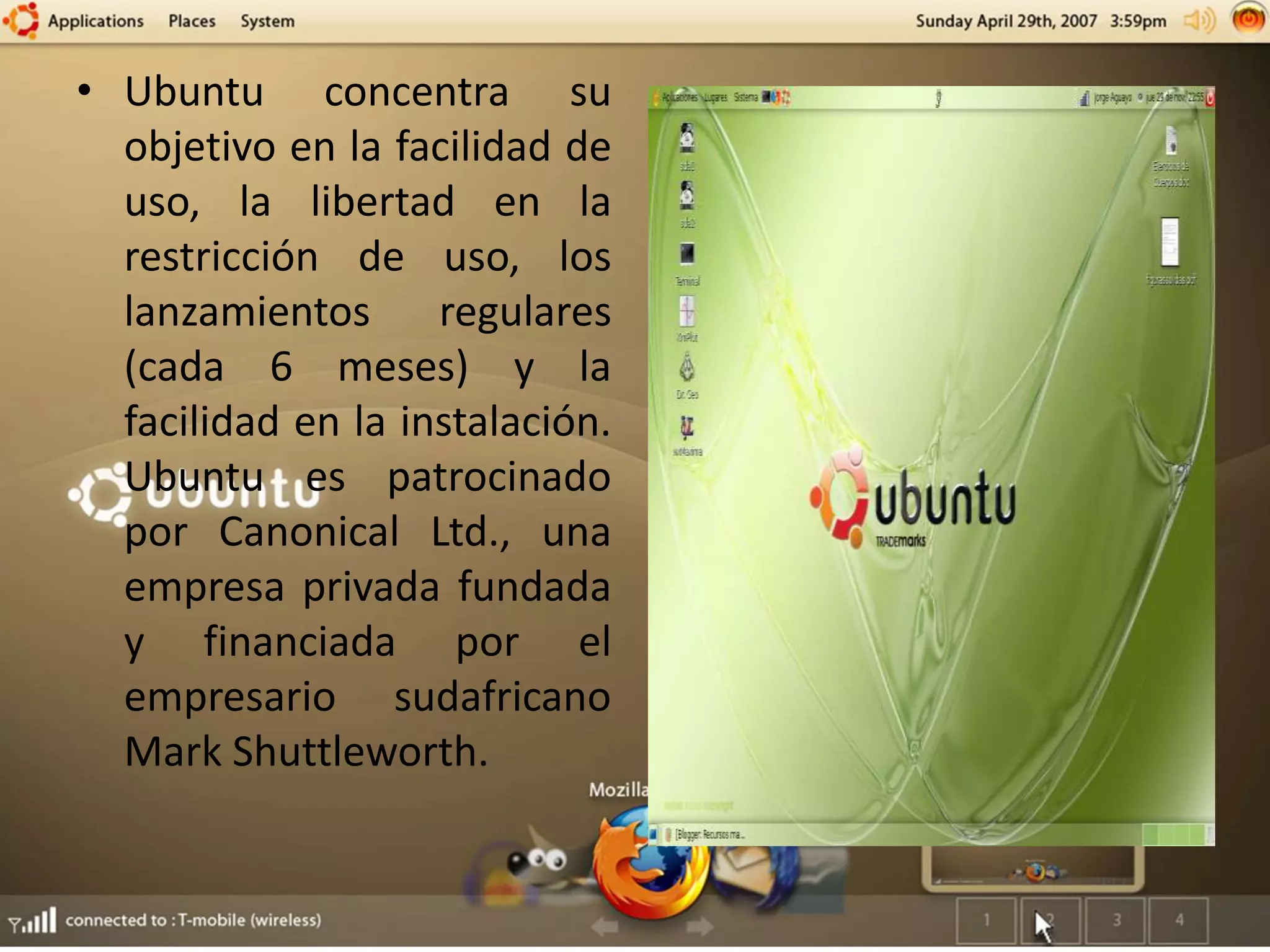 • Ubuntu concentra su
objetivo en la facilidad de
uso, la libertad en la
restricción de uso, los
lanzamientos regulares
(cada 6 meses) y la
facilidad en la instalación.
Ubuntu es patrocinado
por Canonical Ltd., una
empresa privada fundada
y financiada por el
empresario sudafricano
Mark Shuttleworth.
 