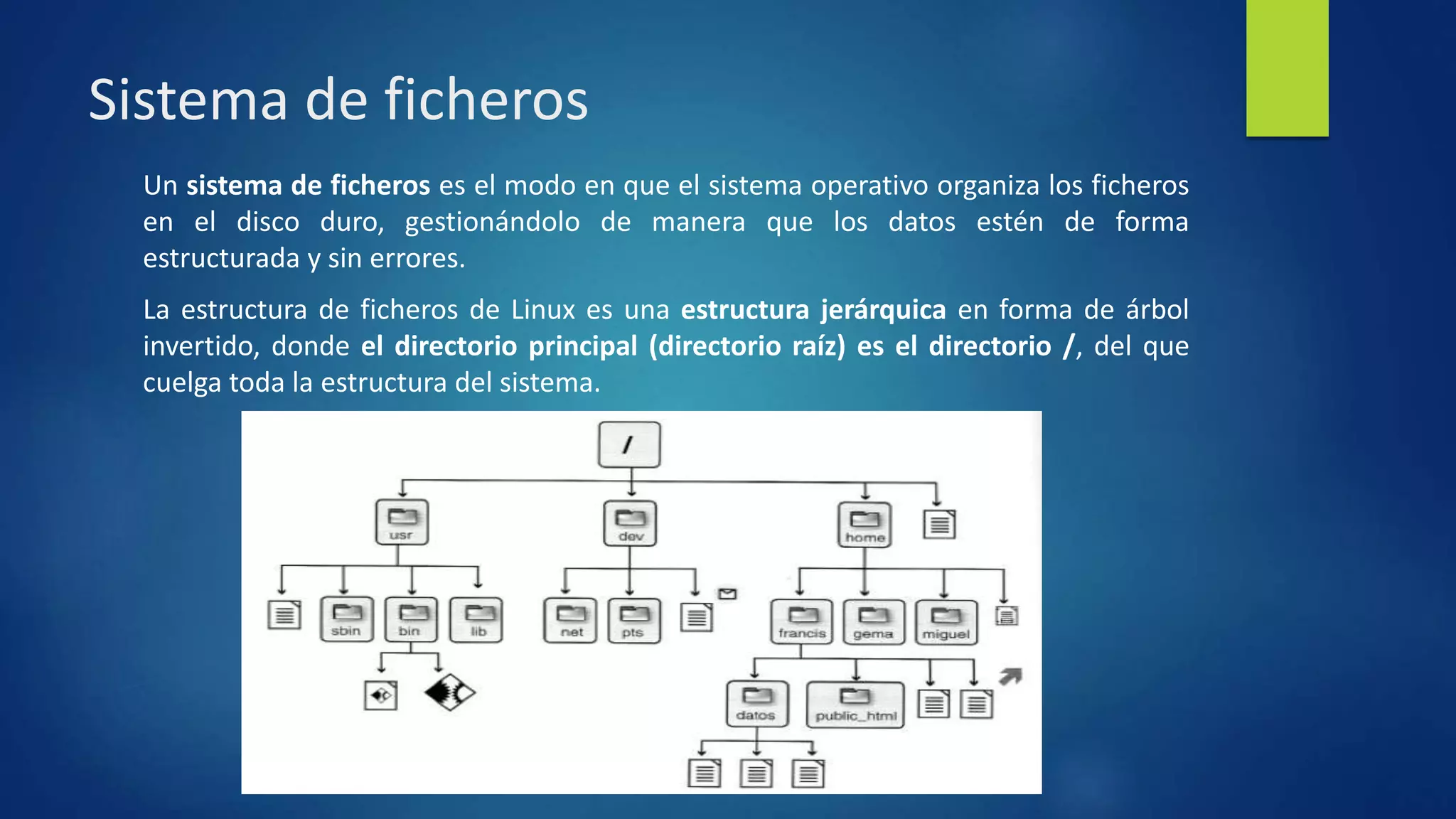 Sistema de ficheros 
Un sistema de ficheros es el modo en que el sistema operativo organiza los ficheros 
en el disco duro, gestionándolo de manera que los datos estén de forma 
estructurada y sin errores. 
La estructura de ficheros de Linux es una estructura jerárquica en forma de árbol 
invertido, donde el directorio principal (directorio raíz) es el directorio /, del que 
cuelga toda la estructura del sistema. 
 