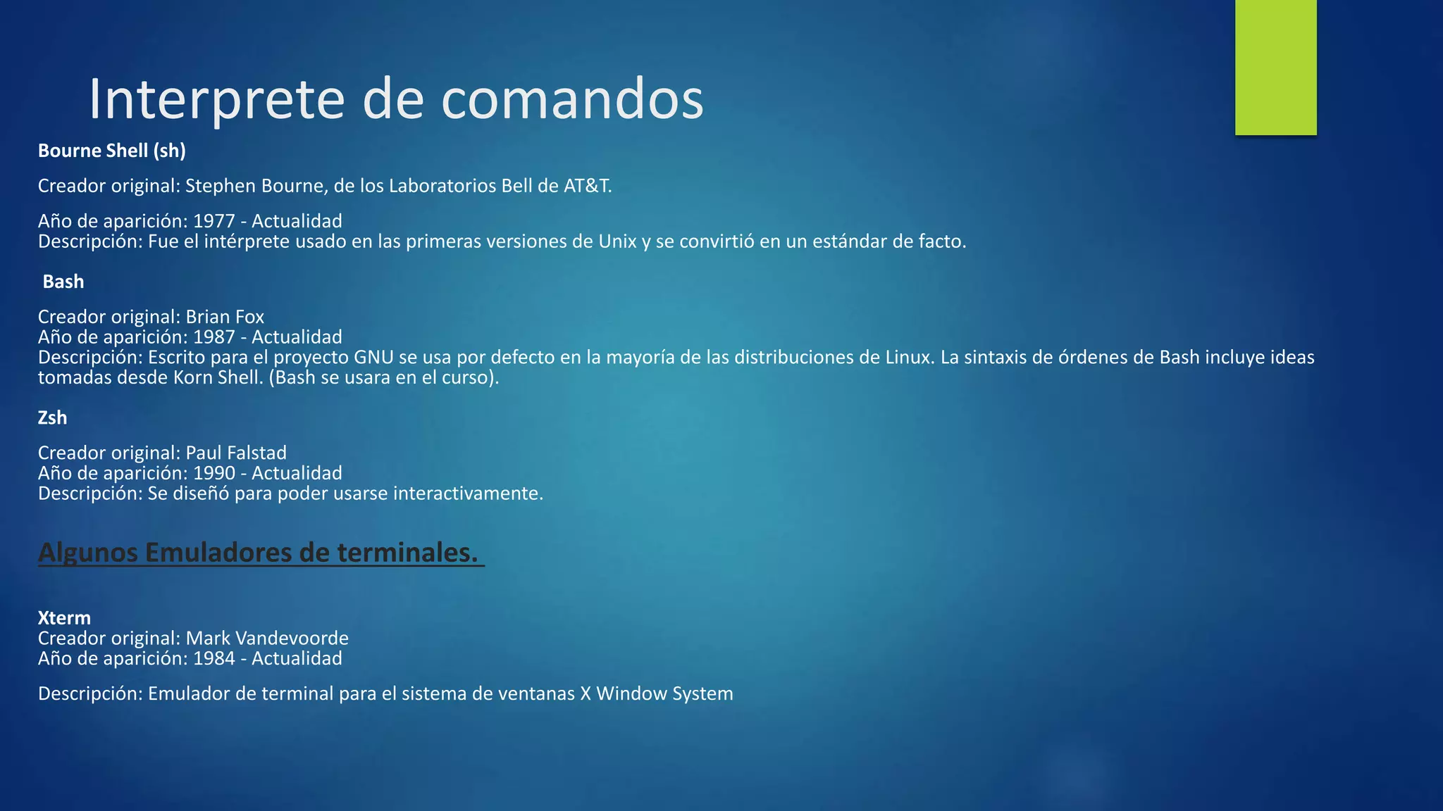 Interprete de comandos 
Bourne Shell (sh) 
Creador original: Stephen Bourne, de los Laboratorios Bell de AT&T. 
Año de aparición: 1977 - Actualidad 
Descripción: Fue el intérprete usado en las primeras versiones de Unix y se convirtió en un estándar de facto. 
Bash 
Creador original: Brian Fox 
Año de aparición: 1987 - Actualidad 
Descripción: Escrito para el proyecto GNU se usa por defecto en la mayoría de las distribuciones de Linux. La sintaxis de órdenes de Bash incluye ideas 
tomadas desde Korn Shell. (Bash se usara en el curso). 
Zsh 
Creador original: Paul Falstad 
Año de aparición: 1990 - Actualidad 
Descripción: Se diseñó para poder usarse interactivamente. 
Algunos Emuladores de terminales. 
Xterm 
Creador original: Mark Vandevoorde 
Año de aparición: 1984 - Actualidad 
Descripción: Emulador de terminal para el sistema de ventanas X Window System 
 