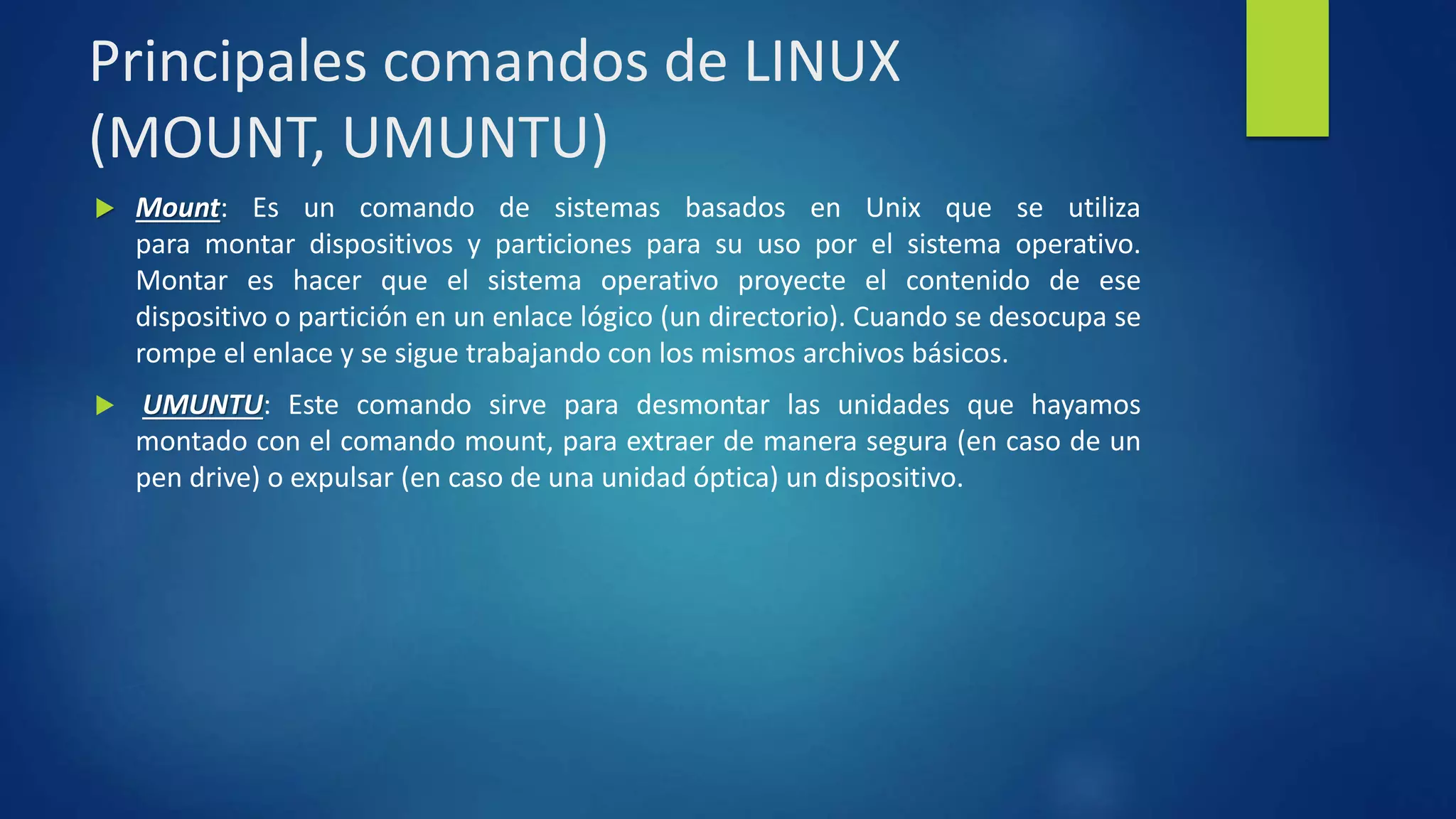 Principales comandos de LINUX 
(MOUNT, UMUNTU) 
 Mount: Es un comando de sistemas basados en Unix que se utiliza 
para montar dispositivos y particiones para su uso por el sistema operativo. 
Montar es hacer que el sistema operativo proyecte el contenido de ese 
dispositivo o partición en un enlace lógico (un directorio). Cuando se desocupa se 
rompe el enlace y se sigue trabajando con los mismos archivos básicos. 
 UMUNTU: Este comando sirve para desmontar las unidades que hayamos 
montado con el comando mount, para extraer de manera segura (en caso de un 
pen drive) o expulsar (en caso de una unidad óptica) un dispositivo. 
 