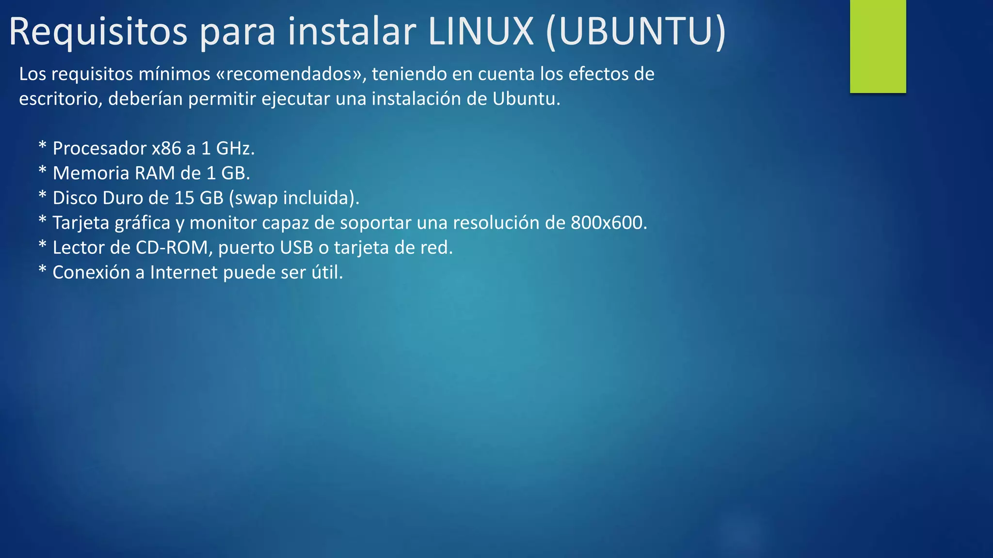 Requisitos para instalar LINUX (UBUNTU) 
Los requisitos mínimos «recomendados», teniendo en cuenta los efectos de 
escritorio, deberían permitir ejecutar una instalación de Ubuntu. 
* Procesador x86 a 1 GHz. 
* Memoria RAM de 1 GB. 
* Disco Duro de 15 GB (swap incluida). 
* Tarjeta gráfica y monitor capaz de soportar una resolución de 800x600. 
* Lector de CD-ROM, puerto USB o tarjeta de red. 
* Conexión a Internet puede ser útil. 
 