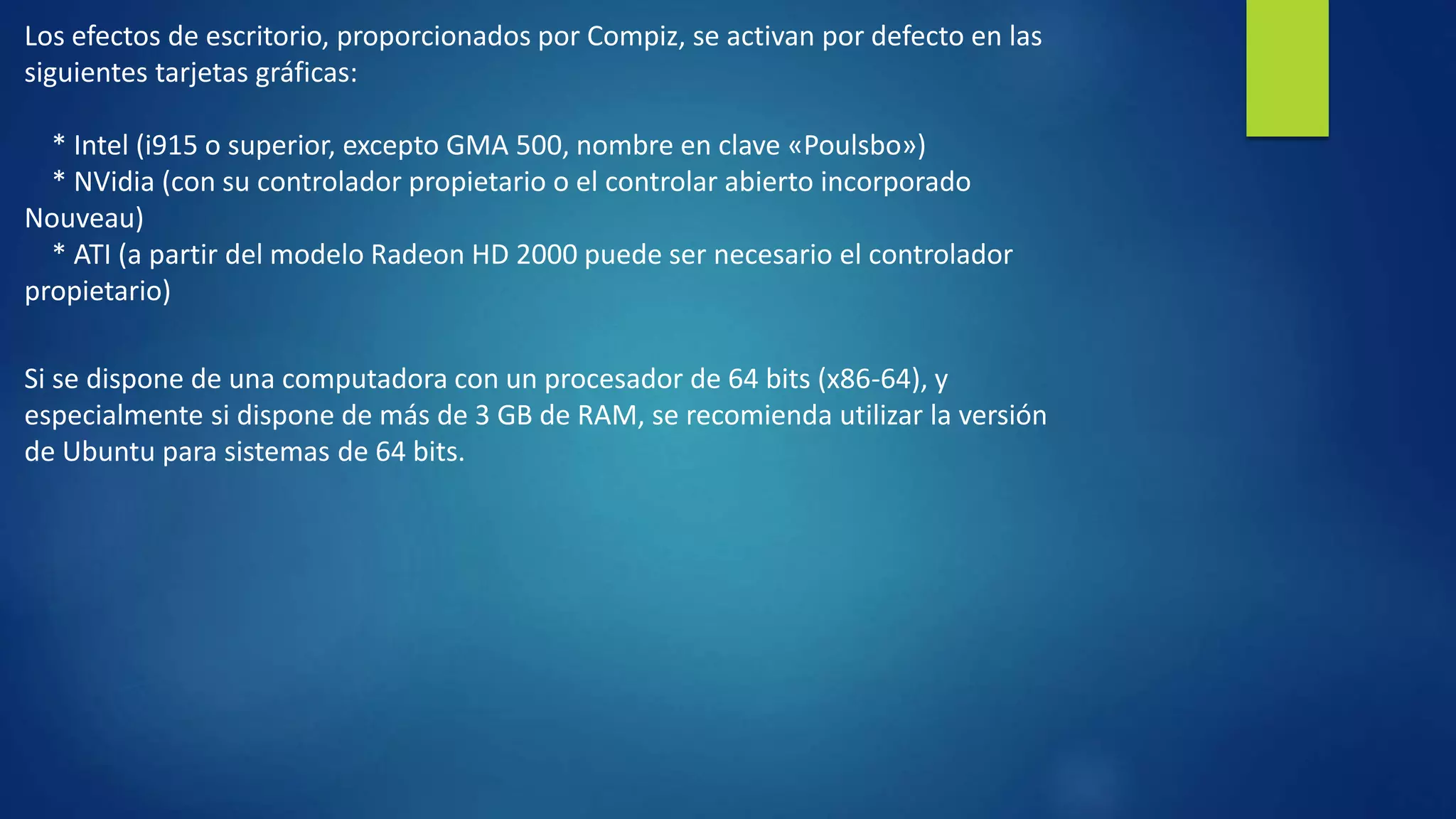 Los efectos de escritorio, proporcionados por Compiz, se activan por defecto en las 
siguientes tarjetas gráficas: 
* Intel (i915 o superior, excepto GMA 500, nombre en clave «Poulsbo») 
* NVidia (con su controlador propietario o el controlar abierto incorporado 
Nouveau) 
* ATI (a partir del modelo Radeon HD 2000 puede ser necesario el controlador 
propietario) 
Si se dispone de una computadora con un procesador de 64 bits (x86-64), y 
especialmente si dispone de más de 3 GB de RAM, se recomienda utilizar la versión 
de Ubuntu para sistemas de 64 bits. 
 