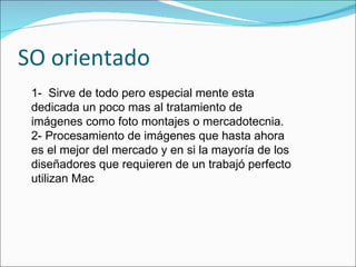 SO orientado 1-  Sirve de todo pero especial mente esta dedicada un poco mas al tratamiento de imágenes como foto montajes o mercadotecnia.  2- Procesamiento de imágenes que hasta ahora es el mejor del mercado y en si la mayoría de los diseñadores que requieren de un trabajó perfecto utilizan Mac 