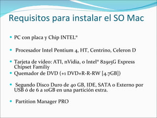Requisitos para instalar el SO Mac PC con placa y Chip INTEL® Procesador Intel Pentium 4, HT, Centrino, Celeron D Tarjeta de vídeo: ATI, nVidia, o Intel® 82915G Express Chipset Familiy  Quemador de DVD (+1 DVD+R-R-RW [4.7GB]) Segundo Disco Duro de 40 GB, IDE, SATA o Externo por USB ó de 6 a 10GB en una partición extra. Partition Manager PRO  