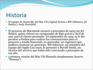 Historia El equipo de desarrollo del Mac OS original incluía a Bill Atkinson, Jef Raskin y Andy Hertzfeld   El proyecto de Macintosh arrancó a principios de 1979 con Jef Raskin, quién visionó un computador de bajo precio y fácil de usar para el cliente promedio. En septiembre de 1979, se le dio permiso a Raskin para realizar las contrataciones para el proyecto y estaba buscando, en particular, un ingeniero que pudiera construir un prototipo. Bill Atkinson, un miembro del equipo del Apple Lisa team, le presentó a Burrell Smith, un técnico del servicio que había sido contratado a principios de ese año a primera versión del Mac OS (llamado simplemento  System , "Sistema") 