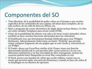 Componentes del SO Time Machine: da la posibilidad de poder volver en el tiempo a una versión especifica de los contenidos de una carpeta, del disco duro completo, de un sólo archivo, de un rollo de fotos en iPhoto, etc. Mail 3: programa de correo electrónico de Apple ahora incluye Notas y To-Dos así como variados Templates para enviar email HTML. iChat: da la posibilidad de chatear con tabs o de tener iconos animados, ahora también se tiene muchas funciones adicionales para los vídeochats.  El Dashboard: trae una herramienta llamada Dashcode para crear Widgets fácilmente. Adicionalmente Safari tiene un botón “Webclip” que permite tomar cualquier fragmento de una página que se esté viendo y convertirla en un Widget.  El Finder: ahora con CoverFlow similar al de iTunes, tiene una función denominada QuickLook la cual permite abrir varios archivos a la vez con diferentes extensiones y no hay necesidad de abrir el programa, incluso los usuarios podrán hacer búsquedas en otras Mac conectadas en red. El Dock: parece una bandeja de vidrio que recibe reflejos, cuenta con un stacks que permite apilar una serie de elementos y cuando se hace clic sobre él se despliegan en un abanico de opciones.  