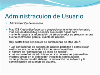 Administracuion de Usuario Administración de usuarios. Mac OS X está diseñado para proporcionar el entorno informático más seguro disponible. Lo mejor que puede hacer para  mantener segura la información de su ordenador es seleccionar una buena contraseña para su cuenta de usuario. Hay cuatro tipos principales de contraseñas en Mac OS X: ▪ Las contraseñas de cuentas de usuario permiten a éstos iniciar sesión en sus carpetas de inicio. A menudo reciben el nombre de "contraseñas de inicio de sesión". ▪ Las contraseñas de administrador son necesarias para realizar muchas tareas en el ordenador, incluida la configuración  de las preferencias del sistema, la instalación de software y la administración de cuentas de usuario.  