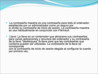 La contraseña maestra es una contraseña para todo el ordenador, establecida por un administrador como un seguro por si olvida su contraseña de inicio de sesión. La contraseña maestra se usa habitualmente en conjunción con  FileVault .  Llave: La llave es un contenedor que almacena sus contraseñas para varias aplicaciones y recursos del ordenador y su contraseña de la llave "desbloquea" la llave para que las contraseñas que contiene puedan ser utilizadas. La contraseña de la llave se corresponde  con la contraseña de inicio de sesión elegida al configurar la cuenta por primera vez.  