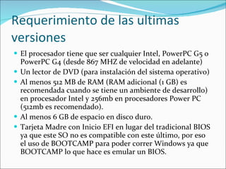 Requerimiento de las ultimas versiones El procesador tiene que ser cualquier Intel, PowerPC G5 o PowerPC G4 (desde 867 MHZ de velocidad en adelante) Un lector de DVD (para instalación del sistema operativo) Al menos 512 MB de RAM (RAM adicional (1 GB) es recomendada cuando se tiene un ambiente de desarrollo) en procesador Intel y 256mb en procesadores Power PC (512mb es recomendado). Al menos 6 GB de espacio en disco duro. Tarjeta Madre con Inicio EFI en lugar del tradicional BIOS ya que este SO no es compatible con este último, por eso el uso de BOOTCAMP para poder correr Windows ya que BOOTCAMP lo que hace es emular un BIOS. 