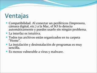 Ventajas Compatibilidad. Al conectar un periféricos (Impresora, cámara digital, etc.) a la Mac, el SO lo detecta automáticamente y puedes usarlo sin ningún problema. La interfaz es intuitiva. Todos tus archivos están organizados en tu carpeta “Home”. La instalación y desinstalación de programas es muy sencilla. Es menos vulnerable a virus y malware. 