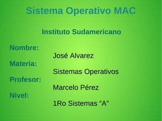Sistema Operativo MAC

            Instituto Sudamericano

Nombre:
               José Alvarez
Materia:
               Sistemas Operativos
Profesor:
               Marcelo Pérez
Nivel:
               1Ro Sistemas “A”
 