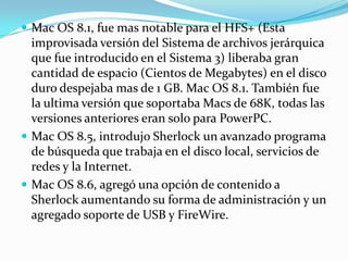  Mac OS 8.1, fue mas notable para el HFS+ (Esta
  improvisada versión del Sistema de archivos jerárquica
  que fue introducido en el Sistema 3) liberaba gran
  cantidad de espacio (Cientos de Megabytes) en el disco
  duro despejaba mas de 1 GB. Mac OS 8.1. También fue
  la ultima versión que soportaba Macs de 68K, todas las
  versiones anteriores eran solo para PowerPC.
 Mac OS 8.5, introdujo Sherlock un avanzado programa
  de búsqueda que trabaja en el disco local, servicios de
  redes y la Internet.
 Mac OS 8.6, agregó una opción de contenido a
  Sherlock aumentando su forma de administración y un
  agregado soporte de USB y FireWire.
 
