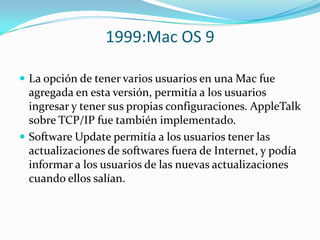 1999:Mac OS 9

 La opción de tener varios usuarios en una Mac fue
  agregada en esta versión, permitía a los usuarios
  ingresar y tener sus propias configuraciones. AppleTalk
  sobre TCP/IP fue también implementado.
 Software Update permitía a los usuarios tener las
  actualizaciones de softwares fuera de Internet, y podía
  informar a los usuarios de las nuevas actualizaciones
  cuando ellos salían.
 