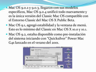  Mac OS 9.0.2 y 9.0.3, llegaron con sus modelos
  específicos, Mac OS 9.0.4 unificó todo nuevamente y
  es la única versión del Classic Mac OS compatible con
  el Entorno Classic del Mac OS X Public Beta.
 Mac OS 9.1, agregó estabilidad y la ventana de menú.
  Esto es lo mínimo del Classic en Mac OS X 10.0 y 10.1.
 Mac OS 9.2, estaba disponible como pre-instalación
  del sistema iniciando con “Quicksilver” Power Mac
  G4s lanzado en el verano del 2001.
 