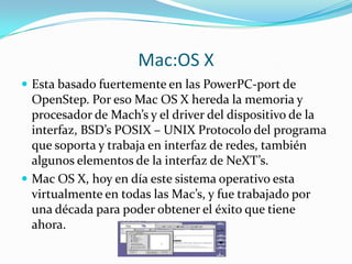 Mac:OS X
 Esta basado fuertemente en las PowerPC-port de
  OpenStep. Por eso Mac OS X hereda la memoria y
  procesador de Mach’s y el driver del dispositivo de la
  interfaz, BSD’s POSIX – UNIX Protocolo del programa
  que soporta y trabaja en interfaz de redes, también
  algunos elementos de la interfaz de NeXT’s.
 Mac OS X, hoy en día este sistema operativo esta
  virtualmente en todas las Mac’s, y fue trabajado por
  una década para poder obtener el éxito que tiene
  ahora.
 
