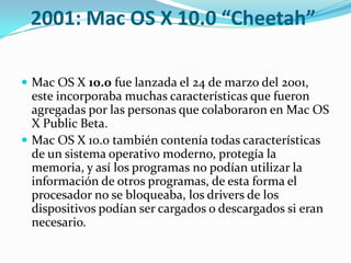 2001: Mac OS X 10.0 “Cheetah”

 Mac OS X 10.0 fue lanzada el 24 de marzo del 2001,
  este incorporaba muchas características que fueron
  agregadas por las personas que colaboraron en Mac OS
  X Public Beta.
 Mac OS X 10.0 también contenía todas características
  de un sistema operativo moderno, protegía la
  memoria, y así los programas no podían utilizar la
  información de otros programas, de esta forma el
  procesador no se bloqueaba, los drivers de los
  dispositivos podían ser cargados o descargados si eran
  necesario.
 