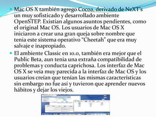  Mac OS X también agrego Cocoa, derivado de NeXT’s
  un muy sofisticado y desarrollado ambiente
  OpenSTEP. Existían algunos asuntos pendientes, como
  el original Mac OS. Los usuarios de Mac OS X
  iniciaron a crear una gran queja sobre nombre que
  tenia este sistema operativo “Cheetah” que era muy
  salvaje e inapropiado.
 El ambiente Classic en 10.0, también era mejor que el
  Public Beta, aun tenia una extraña compatibilidad de
  problemas y conducta caprichosa. Los interfaz de Mac
  OS X se veía muy parecida a la interfaz de Mac OS y los
  usuarios creían que tenían las mismas características
  sin embargo no fue así y tuvieron que aprender nuevos
  hábitos y dejar los viejos.
 