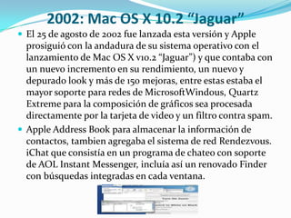 2002: Mac OS X 10.2 “Jaguar”
 El 25 de agosto de 2002 fue lanzada esta versión y Apple
  prosiguió con la andadura de su sistema operativo con el
  lanzamiento de Mac OS X v10.2 “Jaguar”) y que contaba con
  un nuevo incremento en su rendimiento, un nuevo y
  depurado look y más de 150 mejoras, entre estas estaba el
  mayor soporte para redes de MicrosoftWindous, Quartz
  Extreme para la composición de gráficos sea procesada
  directamente por la tarjeta de video y un filtro contra spam.
 Apple Address Book para almacenar la información de
  contactos, tambien agregaba el sistema de red Rendezvous.
  iChat que consistía en un programa de chateo con soporte
  de AOL Instant Messenger, incluía así un renovado Finder
  con búsquedas integradas en cada ventana.
 