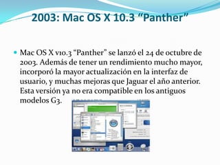 2003: Mac OS X 10.3 “Panther”

 Mac OS X v10.3 “Panther” se lanzó el 24 de octubre de
 2003. Además de tener un rendimiento mucho mayor,
 incorporó la mayor actualización en la interfaz de
 usuario, y muchas mejoras que Jaguar el año anterior.
 Esta versión ya no era compatible en los antiguos
 modelos G3.
 