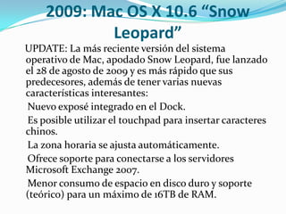 2009: Mac OS X 10.6 “Snow
            Leopard”
UPDATE: La más reciente versión del sistema
operativo de Mac, apodado Snow Leopard, fue lanzado
el 28 de agosto de 2009 y es más rápido que sus
predecesores, además de tener varias nuevas
características interesantes:
Nuevo exposé integrado en el Dock.
Es posible utilizar el touchpad para insertar caracteres
chinos.
La zona horaria se ajusta automáticamente.
Ofrece soporte para conectarse a los servidores
Microsoft Exchange 2007.
Menor consumo de espacio en disco duro y soporte
(teórico) para un máximo de 16TB de RAM.
 