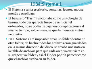 1984:Sistema 1
 El Sistema 1 tenía escritorio, ventanas, iconos, mouse,
  menús y scrollbars.
 El basurero “Trash” funcionaba como un tobogán de
  basura, todo desaparecía luego de reiniciar el
  ordenador, no se podía trabajar en dos aplicaciones al
  mismo tiempo, solo en una, ya que la memoria virtual
  no existía.
 En el Sistema 1 era imposible crear un folder dentro de
  otro folder, de hecho todos los archivos eran guardados
  en la misma dirección del disco, se creaba una nota en
  la tabla de archivos para que cada archivo estuviera en
  su respectivo folder y así el Finder podría parecer como
  que el archivo estaba en su folder.
 