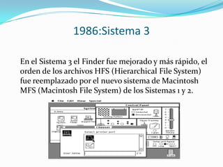 1986:Sistema 3

En el Sistema 3 el Finder fue mejorado y más rápido, el
orden de los archivos HFS (Hierarchical File System)
fue reemplazado por el nuevo sistema de Macintosh
MFS (Macintosh File System) de los Sistemas 1 y 2.
 