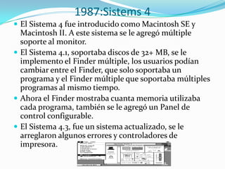 1987:Sistems 4
 El Sistema 4 fue introducido como Macintosh SE y
  Macintosh II. A este sistema se le agregó múltiple
  soporte al monitor.
 El Sistema 4.1, soportaba discos de 32+ MB, se le
  implemento el Finder múltiple, los usuarios podían
  cambiar entre el Finder, que solo soportaba un
  programa y el Finder múltiple que soportaba múltiples
  programas al mismo tiempo.
 Ahora el Finder mostraba cuanta memoria utilizaba
  cada programa, también se le agregó un Panel de
  control configurable.
 El Sistema 4.3, fue un sistema actualizado, se le
  arreglaron algunos errores y controladores de
  impresora.
 
