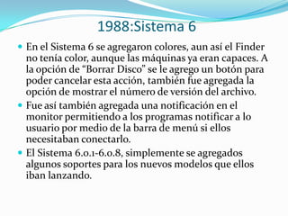1988:Sistema 6
 En el Sistema 6 se agregaron colores, aun así el Finder
  no tenía color, aunque las máquinas ya eran capaces. A
  la opción de “Borrar Disco” se le agrego un botón para
  poder cancelar esta acción, también fue agregada la
  opción de mostrar el número de versión del archivo.
 Fue así también agregada una notificación en el
  monitor permitiendo a los programas notificar a lo
  usuario por medio de la barra de menú si ellos
  necesitaban conectarlo.
 El Sistema 6.0.1-6.0.8, simplemente se agregados
  algunos soportes para los nuevos modelos que ellos
  iban lanzando.
 