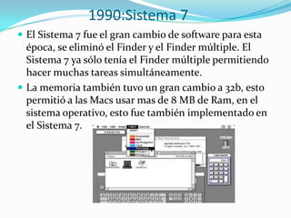 1990:Sistema 7
 El Sistema 7 fue el gran cambio de software para esta
  época, se eliminó el Finder y el Finder múltiple. El
  Sistema 7 ya sólo tenía el Finder múltiple permitiendo
  hacer muchas tareas simultáneamente.
 La memoria también tuvo un gran cambio a 32b, esto
  permitió a las Macs usar mas de 8 MB de Ram, en el
  sistema operativo, esto fue también implementado en
  el Sistema 7.
 