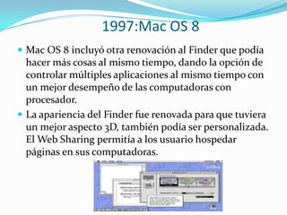 1997:Mac OS 8
 Mac OS 8 incluyó otra renovación al Finder que podía
  hacer más cosas al mismo tiempo, dando la opción de
  controlar múltiples aplicaciones al mismo tiempo con
  un mejor desempeño de las computadoras con
  procesador.
 La apariencia del Finder fue renovada para que tuviera
  un mejor aspecto 3D, también podía ser personalizada.
  El Web Sharing permitía a los usuario hospedar
  páginas en sus computadoras.
 