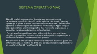 SISTEMA OPERATIVO MAC
Mac OS es el sistema operativo de Apple para sus computadoras
de escritorio y portátiles. Mac OS son las siglas de (Macintosh Operating
System ) o lo que es lo mismo “Sistema Operativo Macintosh”. Este sistema
operativo es exclusivo para los dispositivos producidos por Apple, cualquier
copia que exista de un sistema operativo Mac representa un plagio para la
compañía y varias demandas existen en la actualidad.
Este sistema fue conocido por haber sido uno de los primeros sistemas
dirigidos al gran publico en contar con una interfaz grafica compuesta por la
interacción del mouse con ventanas iconos y menús
Mac OS desde el año 1985 es la competencia directa de Microsoft que en ese
entonces llevaba por nombre MS DOS. Uno de los primeros microprocesadores
en ejecutar el Mac OS fue el PowerPC G3
 