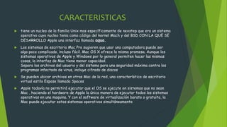 CARACTERISTICAS
 tiene un nucleo de la familia Unix mas específicamente de nexstep que era un sistema
operativo cuyo nucleo tenia como código del kernel Mach y del BSD CON LA QUE SE
DESARROLLO Apple una interfaz llamada aqua.
 Los sistemas de escritorio Mac Pro sugieren que usar una computadora puede ser
algo poco complicado, incluso fácil. Mac OS X ofrece la misma promesa. Aunque los
sistemas operativos de Apple y Windows por lo general permiten hacer las mismas
cosas, la interfaz de Mac tiene menor capacidad.
Separa los archivos del usuario y del sistema para una seguridad máxima contra los
programas infectado de virus, incluye cifrado de discos
 Se pueden ubicar archivos en otras Mac de la red, una característica de escritorio
virtual estilo Espose llamada Spaces
 Apple todavía no permitirá ejecutar que el OS se ejecute en sistemas que no sean
Mac , haciendo el hardware de Apple la única manera de ejecutar todos los sistemas
operativos en una maquina. Y con el software de virtualización barato o gratuito, la
Mac puede ejecutar estos sistemas operativos simultáneamente
 