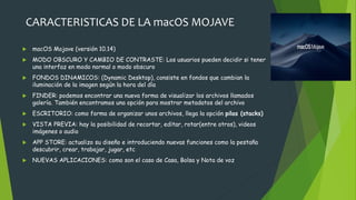 CARACTERISTICAS DE LA macOS MOJAVE
 macOS Mojave (versión 10.14)
 MODO OBSCURO Y CAMBIO DE CONTRASTE: Los usuarios pueden decidir si tener
una interfaz en modo normal o modo obscuro
 FONDOS DINAMICOS: (Dynamic Desktop), consiste en fondos que cambian la
iluminación de la imagen según la hora del día
 FINDER: podemos encontrar una nueva forma de visualizar los archivos llamados
galería. También encontramos una opción para mostrar metadatos del archivo
 ESCRITORIO: como forma de organizar unos archivos, llega la opción pilas (stacks)
 VISTA PREVIA: hay la posibilidad de recortar, editar, rotar(entre otros), videos
imágenes o audio
 APP STORE: actualizo su diseño e introduciendo nuevas funciones como la pestaña
descubrir, crear, trabajar, jugar, etc
 NUEVAS APLICACIONES: como son el caso de Casa, Bolsa y Nota de voz
 