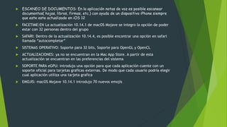  ESCANEO DE DOCUMENTOS: En la aplicación notas de voz es posible escanear
documentos( hojas, libros, firmas, etc.) con ayuda de un dispositivo iPhone siempre
que este este actualizado en iOS 12
 FACETIME:EN La actualización 10.14.1 de macOS Mojave se integro la opción de poder
estar con 32 personas dentro del grupo
 SAFARI: Dentro de la actualización 10.14.4, es posible encontrar una opción en safari
llamada “autocompletar”
 SISTEMAS OPERATIVO: Soporte para 32 bits, Soporte para OpenGL y OpenCL
 ACTUALIZACIONES: ya no se encuentran en la Mac App Store. A partir de esta
actualización se encuentran en las preferencias del sistema
 SOPORTE PARA eGPU: introdujo una opción para que cada aplicación cuente con un
soporte oficial para tarjetas graficas externas. De modo que cada usuario podría elegir
cual aplicación utiliza una tarjeta grafica
 EMOJIS: macOS Mojave 10.14.1 introdujo 70 nuevos emojis
 