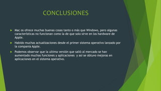 CONCLUSIONES
 Mac os ofrece muchas buenas cosas tanto o más que Windows, pero algunas
características no funcionan como la de que solo sirve en los hardware de
Apple.
 Habido muchas actualizaciones desde el primer sistema operativo lanzado por
la compania Apple.
 Podemos observar que la ultima versión que salió al mercado se han
aumentado muchas funciones y aplicaciones y así se obtuvo mejoras en
aplicaciones en el sistema operativo.
 