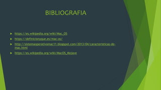 BIBLIOGRAFIA
 https://es.wikipedia.org/wiki/Mac_OS
 https://definicionyque.es/mac-os/
 http://sistemaoperativomac11.blogspot.com/2013/04/caracteristicas-de-
mac.html
 https://es.wikipedia.org/wiki/MacOS_Mojave
 