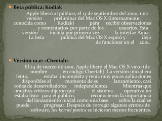  Beta pública: Kodiak

Apple liberó al público, el 13 de septiembre del 2000, una
versión
preliminar del Mac OS X (internamente
conocida como
Kodiak)
para recibir observaciones
y comentarios por parte de los
usuarios. Esta
versión
incluía por primera vez
la interfaz Aqua.
La beta
pública del Mac OS X expiró y
dejó
de funcionar en el 2001.

 Versión 10.0: «Cheetah»

El 24 de marzo de 2001, Apple liberó el Mac OS X v10.0 (de
nombre
en código Cheetah). La versión inicial era
lenta,
estaba incompleta y tenía muy pocas aplicaciones
disponibles al
momento de su
lanzamiento, casi
todas de desarrolladores
independientes.
Mientras que
muchos críticos dijeron que
el sistema
operativo no
estaba listo para el público,
reconocieron la importancia
del lanzamiento inicial como una base
sobre la cual se
puede
progresar. Después de corregir algunos errores de
software, los kernel panics se hicieron menos frecuentes.

 