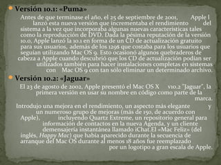  Versión 10.1: «Puma»
Antes de que terminase el año, el 25 de septiembre de 2001,
Apple l
lanzó esta nueva versión que incrementaba el rendimiento
del
sistema a la vez que incorporaba algunas nuevas características tales
como la reproducción de DVD. Dada la pésima reputación de la versión
10.0, Apple lanzó la 10.1 en forma de un CD de actualización gratuito
para sus usuarios, además de los 129$ que costaba para los usuarios que
seguían utilizando Mac OS 9. Esto ocasionó algunos quebraderos de
cabeza a Apple cuando descubrió que los CD de actualización podían ser
utilizados también para hacer instalaciones completas en sistemas
con Mac OS 9 con tan sólo eliminar un determinado archivo.
 Versión 10.2: «Jaguar»
El 23 de agosto de 2002, Apple presentó el Mac OS X v10.2 "Jaguar", la
primera versión en usar su nombre en código como parte de la
marca.
Introdujo una mejora en el rendimiento, un aspecto más elegante
y
un numeroso grupo de mejoras (más de 150, de acuerdo con
Apple),
incluyendo Quartz Extreme, un repositorio general para
información de contactos en la nueva Agenda, y un cliente
demensajería instantánea llamado iChat.El «Mac Feliz» (del
inglés, Happy Mac) que había aparecido durante la secuencia de
arranque del Mac OS durante al menos 18 años fue reemplazado
por un logotipo a gran escala de Apple.

 