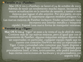  Versión 10.3: «Panther»

Mac OS X v10.3 «Panther» se lanzó el 24 de octubre de 2003.
Además de tener un rendimiento mucho mayor, incorporó la
mayor actualización en la interfaz de usuario, y tantas o más
mejoras que Jaguar el año anterior. Por otra parte, en esta
versión dejaron de soportarse algunos modelos antiguos G3.
Las nuevas mejoras de Panther incluyen: Finder actualizado (que
incorpora una interfaz metálica y búsqueda
rápida), Exposé (una nueva forma de manipular ventanas)
 Versión 10.4: «Tiger»
Mac OS X v10.4 "Tiger" se puso a la venta el 29 de abril de 2005.
Contiene más de 150 nuevas mejoras, pero al igual que con el
lanzamiento de Panther, algunas máquinas antiguas dejaron de
ser soportadas; en particular, cualquier equipo Apple que no
cuente con conexión FireWire no está ya soportado en
Tiger. Como curiosidad cabe comentar que Apple dispone a
partir de Tiger, de una versión "paralela" compilada para
procesadores Intel, si bien, teóricamente, sólo podrá instalarse
bajo ciertas restricciones de hardware y en procesadores con
soporte SSE3.

 