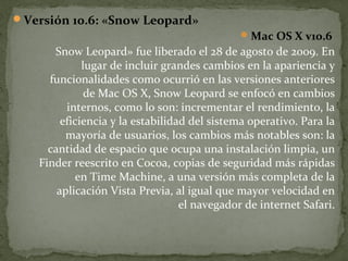 Versión 10.6: «Snow Leopard»
 Mac OS X v10.6

Snow Leopard» fue liberado el 28 de agosto de 2009. En
lugar de incluir grandes cambios en la apariencia y
funcionalidades como ocurrió en las versiones anteriores
de Mac OS X, Snow Leopard se enfocó en cambios
internos, como lo son: incrementar el rendimiento, la
eficiencia y la estabilidad del sistema operativo. Para la
mayoría de usuarios, los cambios más notables son: la
cantidad de espacio que ocupa una instalación limpia, un
Finder reescrito en Cocoa, copias de seguridad más rápidas
en Time Machine, a una versión más completa de la
aplicación Vista Previa, al igual que mayor velocidad en
el navegador de internet Safari.

 