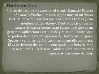  Versión 10.7: «Lion»

El 20 de octubre de 2010, en el evento llamado Back to

the Mac («Vuelta al Mac»), Apple mostró un Sneak
Peek del próximo sistema operativo Mac OS X 10.7 con
nombre código «Lion». Dentro de las primeras
características se encuentran Launchpad que es un
gestor de aplicaciones estilo iOS; y Mission Control que
se podría decir es la integración de Dashboard, Exposé,
Spaces y ventanas de Aplicaciones a pantalla completa.
El 24 de febrero del 2011 fue entregada una beta de Mac
os 10.7 'Lion' a los desarrolladores, develando nuevas
características como Airdrop

 