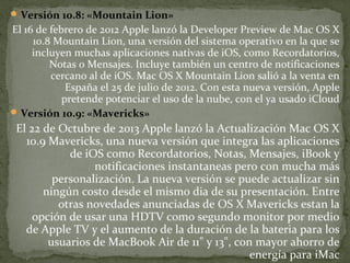  Versión 10.8: «Mountain Lion»

El 16 de febrero de 2012 Apple lanzó la Developer Preview de Mac OS X
10.8 Mountain Lion, una versión del sistema operativo en la que se
incluyen muchas aplicaciones nativas de iOS, como Recordatorios,
Notas o Mensajes. Incluye también un centro de notificaciones
cercano al de iOS. Mac OS X Mountain Lion salió a la venta en
España el 25 de julio de 2012. Con esta nueva versión, Apple
pretende potenciar el uso de la nube, con el ya usado iCloud
 Versión 10.9: «Mavericks»

El 22 de Octubre de 2013 Apple lanzó la Actualización Mac OS X
10.9 Mavericks, una nueva versión que integra las aplicaciones
de iOS como Recordatorios, Notas, Mensajes, iBook y
notificaciones instantaneas pero con mucha más
personalización. La nueva versión se puede actualizar sin
ningún costo desde el mismo dia de su presentación. Entre
otras novedades anunciadas de OS X Mavericks estan la
opción de usar una HDTV como segundo monitor por medio
de Apple TV y el aumento de la duración de la bateria para los
usuarios de MacBook Air de 11" y 13", con mayor ahorro de
energía para iMac

 