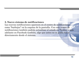 10
3. Nuevo sistema de notificaciones
Las nuevas notificaciones aparecen en el centro de notificaciones
como “burbujas” en la esquina de la pantalla. Con este centro de
notificaciones también podrán actualizar el estado en Twitter y más
adelante en Facebook también, algo que antes no se podía hacer
directamente desde el sistema.
 