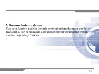 12
5. Reconocimiento de voz
Con esta función podrán dictarle texto al ordenador para que lo
transcriba, por el momento está disponible en los idiomas inglés,
alemán, japonés y francés.
.
 