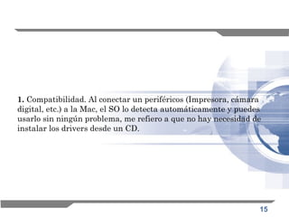 15
1. Compatibilidad. Al conectar un periféricos (Impresora, cámara
digital, etc.) a la Mac, el SO lo detecta automáticamente y puedes
usarlo sin ningún problema, me refiero a que no hay necesidad de
instalar los drivers desde un CD. 
 